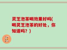 灵芝泡茶喝效果好吗(喝灵芝泡茶的好处，你知道吗？)