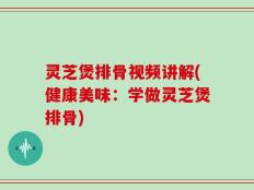 灵芝煲排骨视频讲解(健康美味：学做灵芝煲排骨)