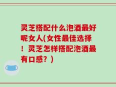 灵芝搭配什么泡酒最好呢女人(女性最佳选择！灵芝怎样搭配泡酒最有口感？)