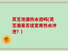 灵芝泡酒热水烫吗(灵芝酒是否适宜用热水冲泡？)
