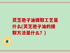灵芝孢子油提取工艺是什么(灵芝孢子油的提取方法是什么？)