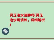 灵芝泡水消肿吗(灵芝泡水可消肿，详细解析)