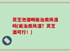 灵芝泡酒喝能治类风湿吗(能治类风湿？灵芝酒可行！)