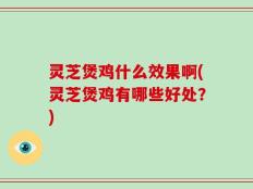 灵芝煲鸡什么效果啊(灵芝煲鸡有哪些好处？)