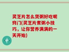 灵芝片怎么煲粥好吃呢窍门(灵芝片煮粥小技巧，让你营养满满的一天开始)