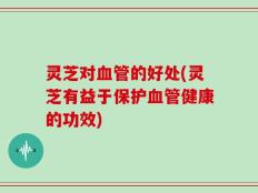 灵芝对血管的好处(灵芝有益于保护血管健康的功效)