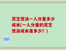 灵芝煲汤一人分量多少成本(一人分量的灵芝煲汤成本是多少？)