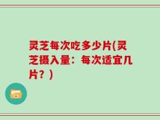 灵芝每次吃多少片(灵芝摄入量：每次适宜几片？)