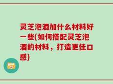 灵芝泡酒加什么材料好一些(如何搭配灵芝泡酒的材料，打造更佳口感)