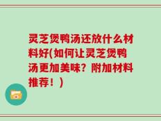 灵芝煲鸭汤还放什么材料好(如何让灵芝煲鸭汤更加美味？附加材料推荐！)