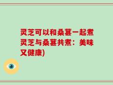 灵芝可以和桑葚一起煮灵芝与桑葚共煮：美味又健康)