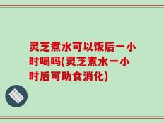 灵芝煮水可以饭后一小时喝吗(灵芝煮水一小时后可助食消化)