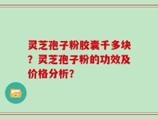 灵芝孢子粉胶囊千多块？灵芝孢子粉的功效及价格分析？