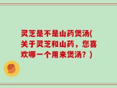 灵芝是不是山药煲汤(关于灵芝和山药，您喜欢哪一个用来煲汤？)