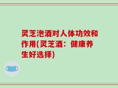 灵芝泡酒对人体功效和作用(灵芝酒：健康养生好选择)