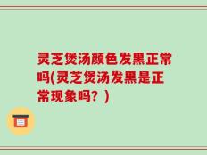 灵芝煲汤颜色发黑正常吗(灵芝煲汤发黑是正常现象吗？)