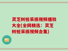 灵芝树桩采摘视频播放大全(全网精选：灵芝树桩采摘视频合集)