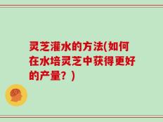 灵芝灌水的方法(如何在水培灵芝中获得更好的产量？)