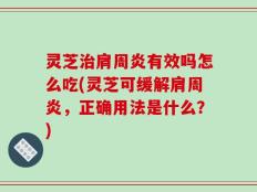 灵芝治肩周炎有效吗怎么吃(灵芝可缓解肩周炎，正确用法是什么？)