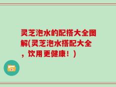 灵芝泡水的配搭大全图解(灵芝泡水搭配大全，饮用更健康！)