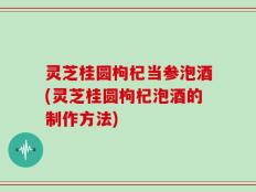 灵芝桂圆枸杞当参泡酒(灵芝桂圆枸杞泡酒的制作方法)