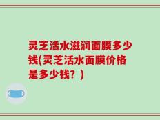 灵芝活水滋润面膜多少钱(灵芝活水面膜价格是多少钱？)