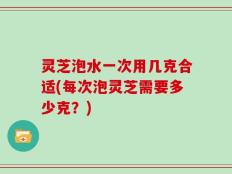 灵芝泡水一次用几克合适(每次泡灵芝需要多少克？)
