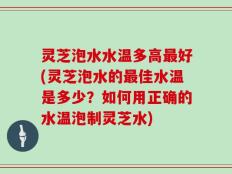 灵芝泡水水温多高最好(灵芝泡水的最佳水温是多少？如何用正确的水温泡制灵芝水)