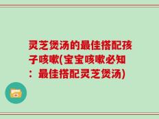 灵芝煲汤的最佳搭配孩子咳嗽(宝宝咳嗽必知：最佳搭配灵芝煲汤)