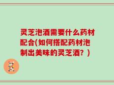 灵芝泡酒需要什么药材配合(如何搭配药材泡制出美味的灵芝酒？)