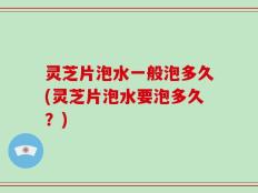 灵芝片泡水一般泡多久(灵芝片泡水要泡多久？)