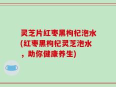 灵芝片红枣黑枸杞泡水(红枣黑枸杞灵芝泡水，助你健康养生)