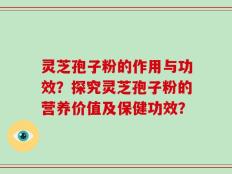 灵芝孢子粉的作用与功效？探究灵芝孢子粉的营养价值及保健功效？