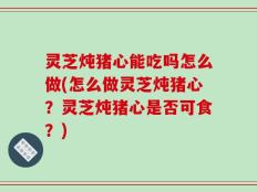 灵芝炖猪心能吃吗怎么做(怎么做灵芝炖猪心？灵芝炖猪心是否可食？)