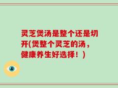 灵芝煲汤是整个还是切开(煲整个灵芝的汤，健康养生好选择！)