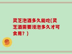 灵芝泡酒多久能吃(灵芝酒需要浸泡多久才可食用？)