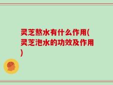 灵芝熬水有什么作用(灵芝泡水的功效及作用)