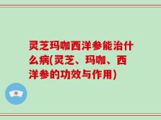 灵芝玛咖西洋参能治什么病(灵芝、玛咖、西洋参的功效与作用)
