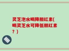 灵芝泡水喝降胆红素(喝灵芝水可降低胆红素？)