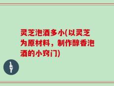 灵芝泡酒多小(以灵芝为原材料，制作醇香泡酒的小窍门)