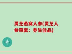 灵芝燕窝人参(灵芝人参燕窝：养生佳品)