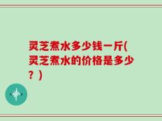 灵芝煮水多少钱一斤(灵芝煮水的价格是多少？)