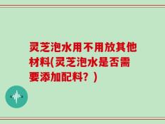 灵芝泡水用不用放其他材料(灵芝泡水是否需要添加配料？)