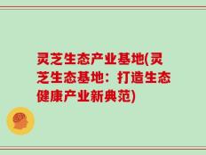 灵芝生态产业基地(灵芝生态基地：打造生态健康产业新典范)