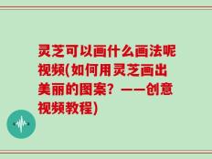 灵芝可以画什么画法呢视频(如何用灵芝画出美丽的图案？——创意视频教程)