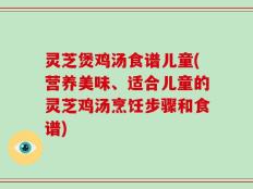 灵芝煲鸡汤食谱儿童(营养美味、适合儿童的灵芝鸡汤烹饪步骤和食谱)