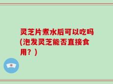 灵芝片煮水后可以吃吗(泡发灵芝能否直接食用？)
