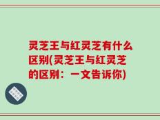 灵芝王与红灵芝有什么区别(灵芝王与红灵芝的区别：一文告诉你)