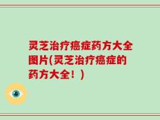 灵芝治疗癌症药方大全图片(灵芝治疗癌症的药方大全！)