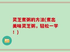 灵芝煮粥的方法(煮出美味灵芝粥，轻松一学！)